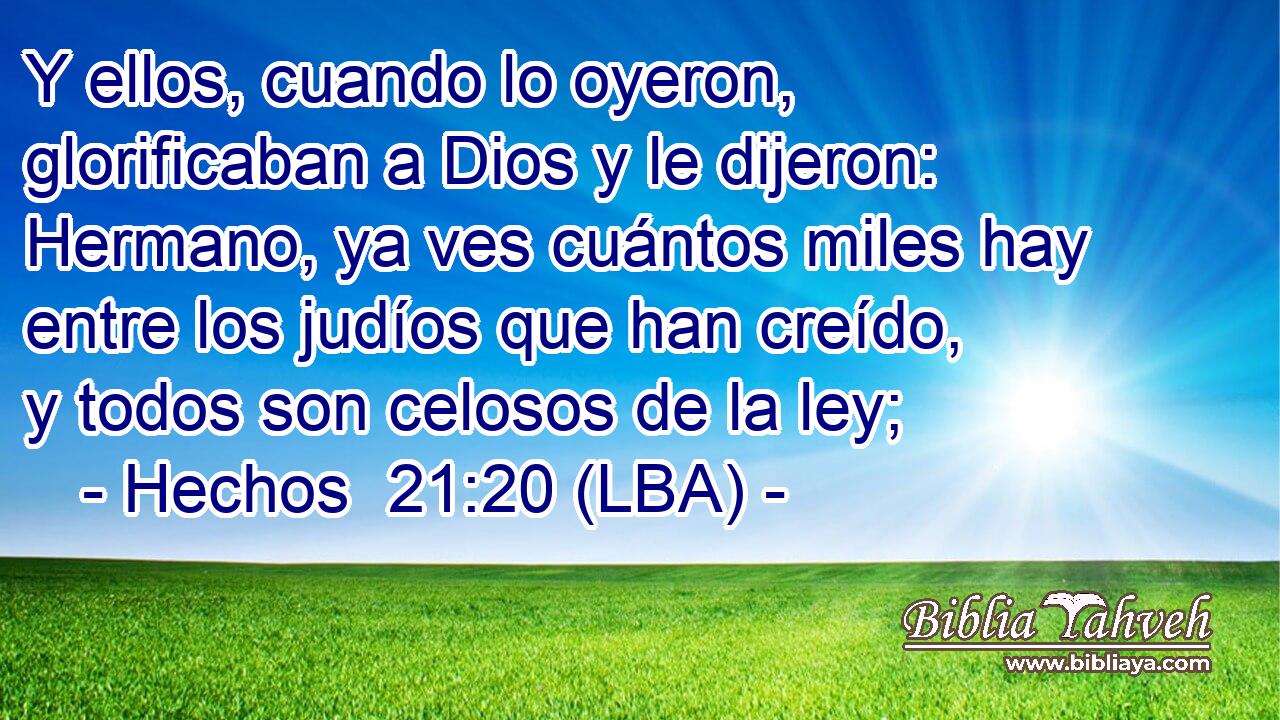 Y ellos, cuando lo oyeron, glorificaban a Dios y le dijeron: Hermano, ya ves cuántos miles hay entre los judíos que han creído, y todos son celosos de la ley;