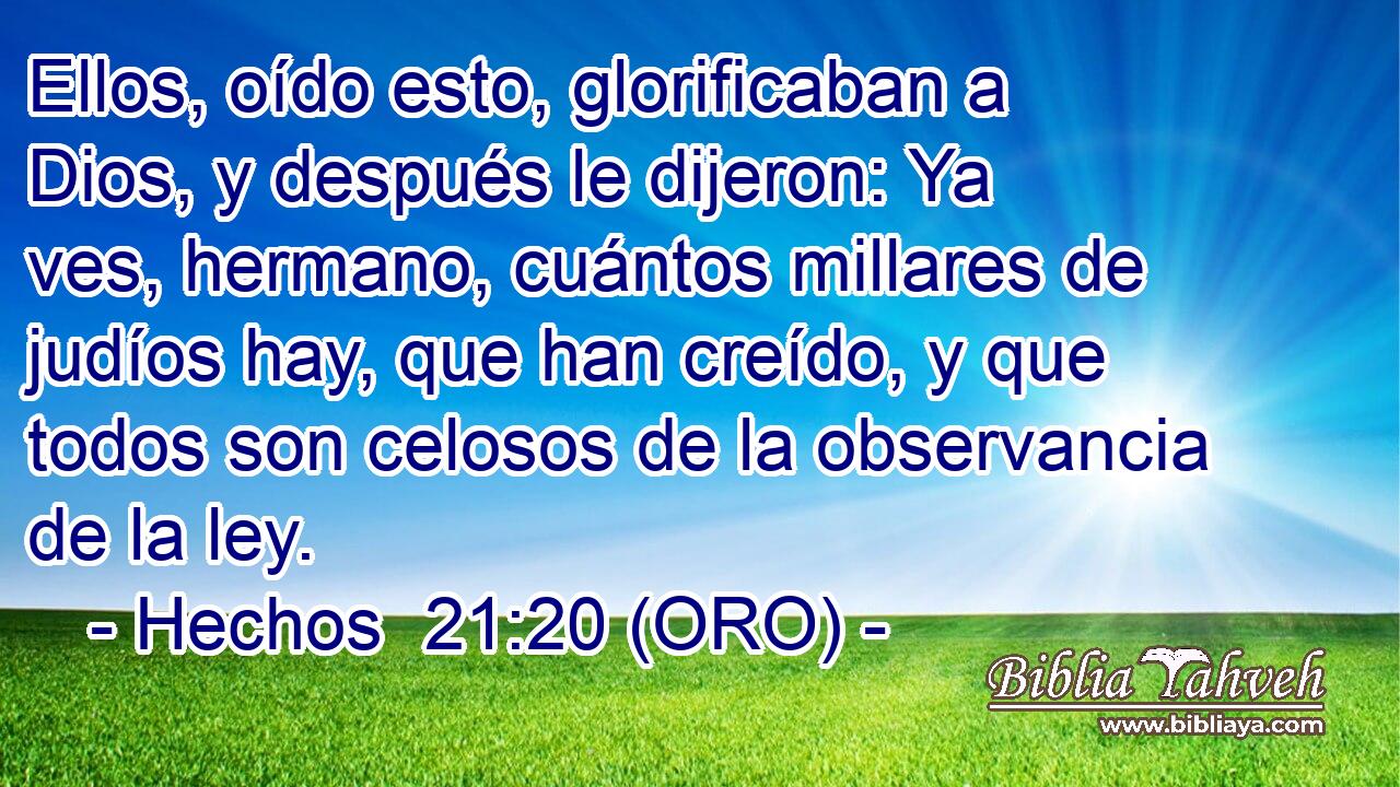 Ellos, oído esto, glorificaban a Dios, y después le dijeron: Ya ves, hermano, cuántos millares de judíos hay, que han creído, y que todos son celosos de la observancia de la ley. 
