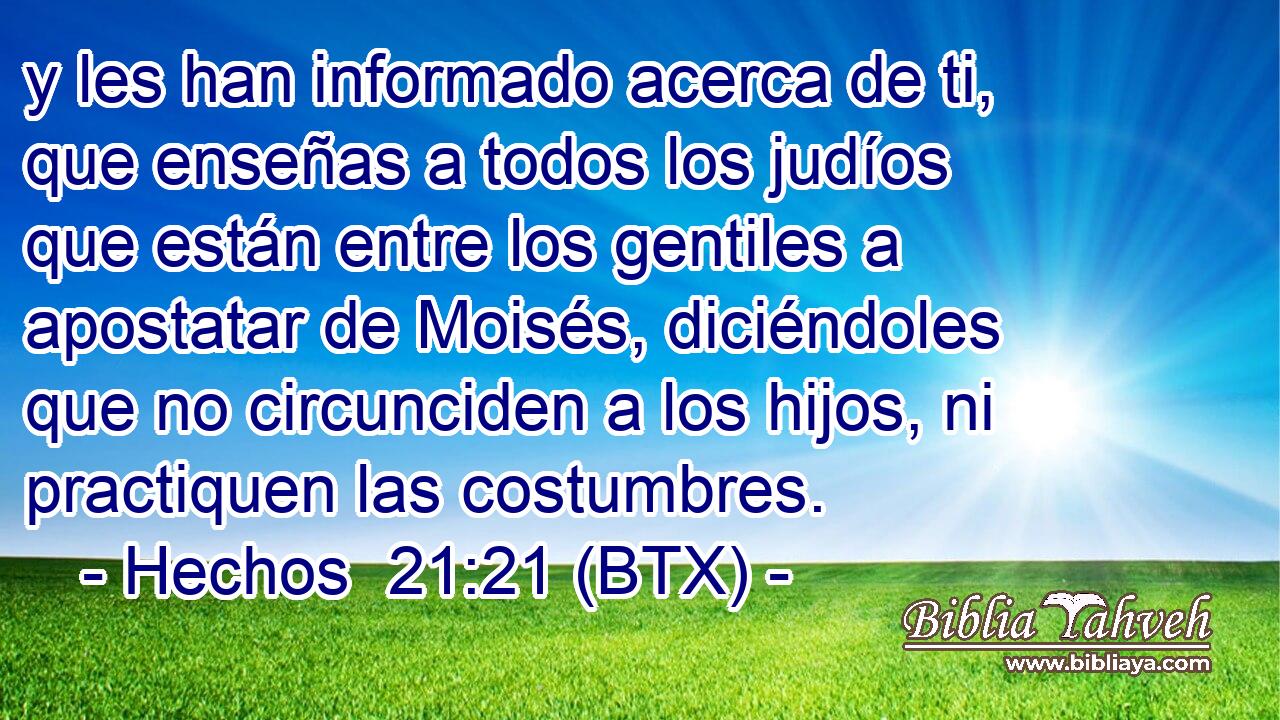 y les han informado acerca de ti, que enseñas a todos los judíos que están entre los gentiles a apostatar de Moisés, diciéndoles que no circunciden a los hijos, ni practiquen las costumbres.