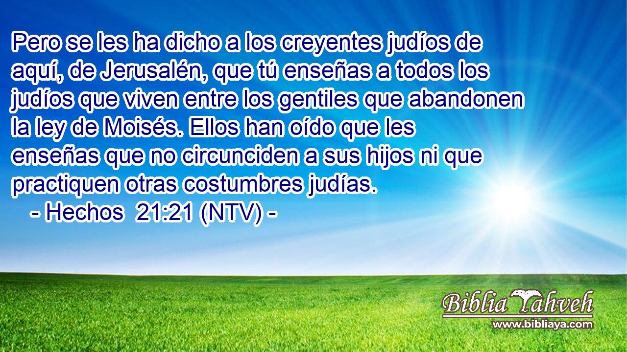 Pero se les ha dicho a los creyentes judíos de aquí, de Jerusalén, que tú enseñas a todos los judíos que viven entre los gentiles que abandonen la ley de Moisés. Ellos han oído que les enseñas que no circunciden a sus hijos ni que practiquen otras costumbres judías.