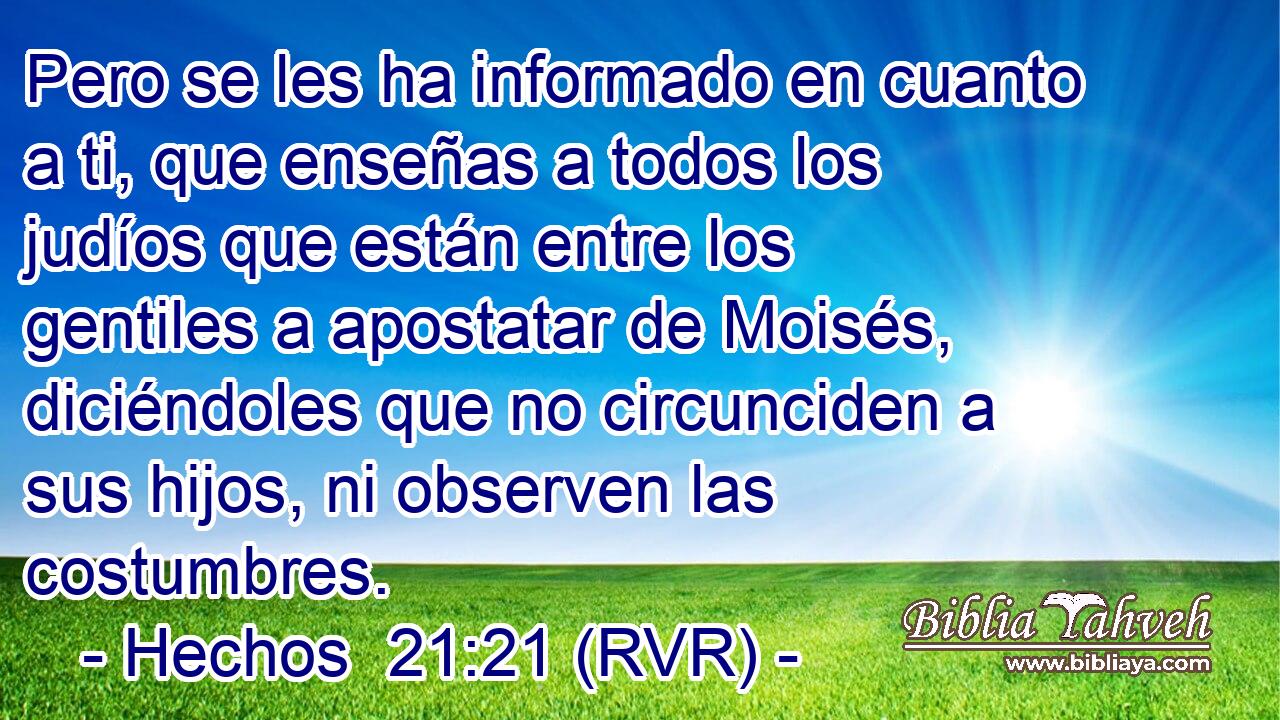 Pero se les ha informado en cuanto a ti, que enseñas a todos los judíos que están entre los gentiles a apostatar de Moisés, diciéndoles que no circunciden a sus hijos, ni observen las costumbres.