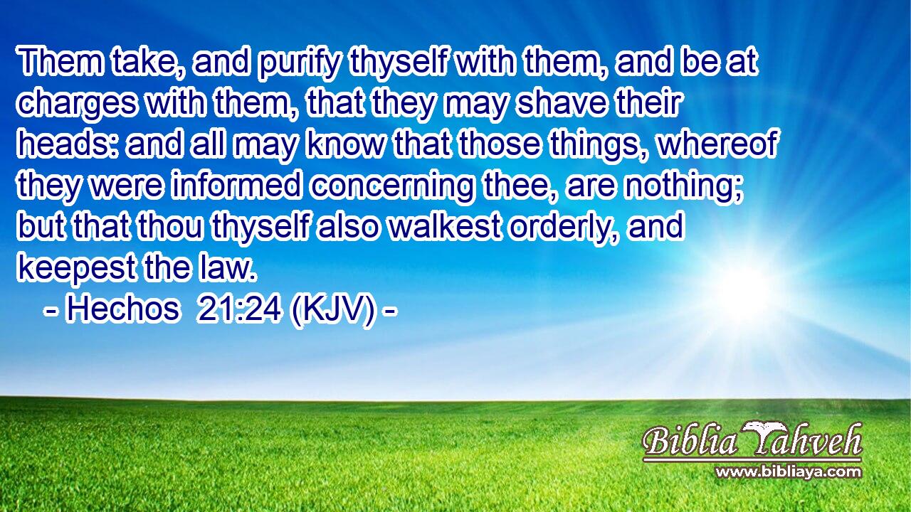 Them take, and purify thyself with them, and be at charges with them, that they may shave their heads: and all may know that those things, whereof they were informed concerning thee, are nothing; but that thou thyself also walkest orderly, and keepest the law.
