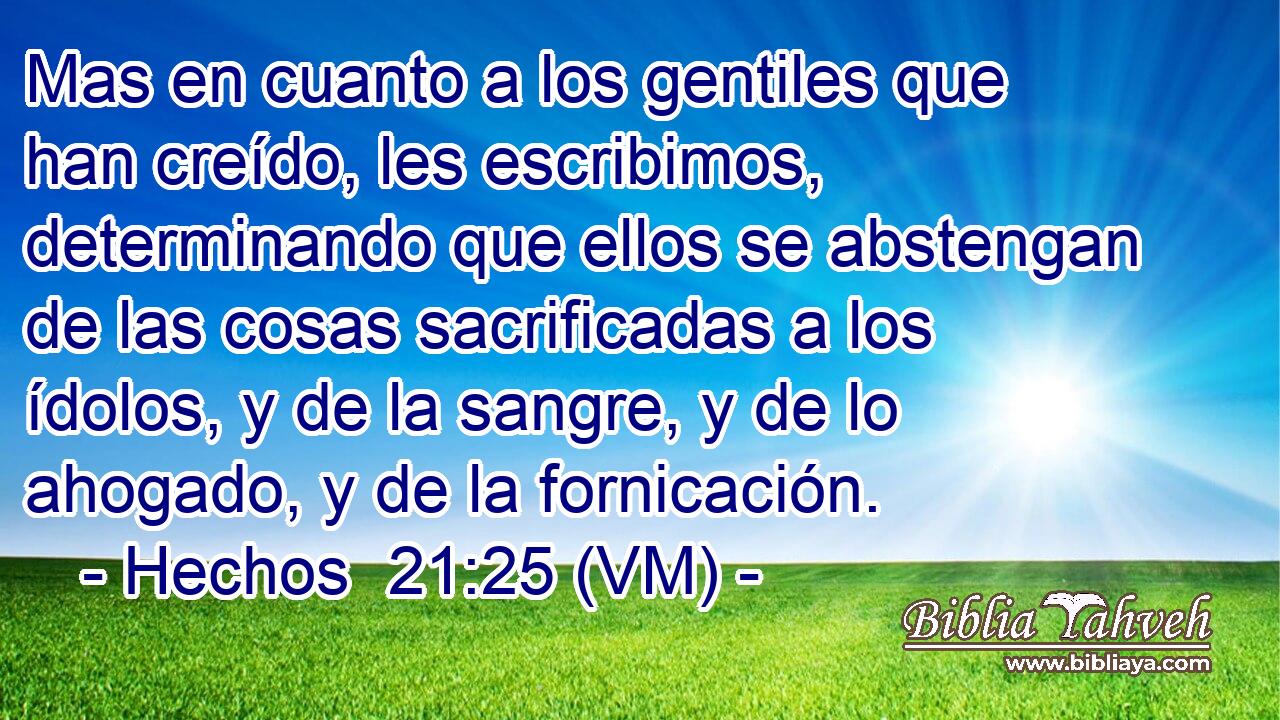 Mas en cuanto a los gentiles que han creído, les escribimos, determinando que ellos se abstengan de las cosas sacrificadas a los ídolos, y de la sangre, y de lo ahogado, y de la fornicación. 