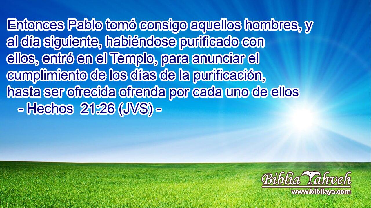 Entonces Pablo tomó consigo aquellos hombres, y al día siguiente, habiéndose purificado con ellos, entró en el Templo, para anunciar el cumplimiento de los días de la purificación, hasta ser ofrecida ofrenda por cada uno de ellos