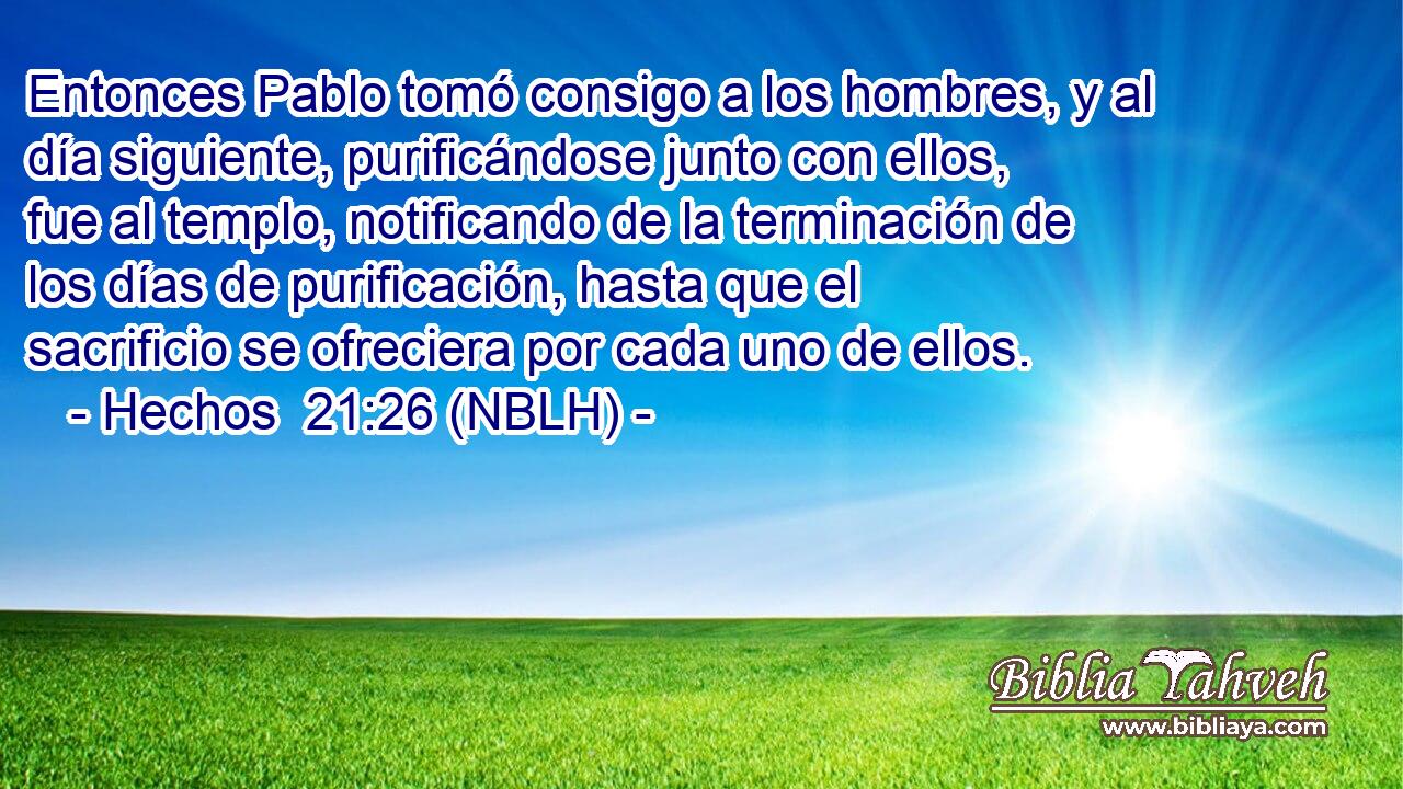  Entonces Pablo tomó consigo a los hombres, y al día siguiente, purificándose junto con ellos, fue al templo, notificando de la terminación de los días de purificación, hasta que el sacrificio se ofreciera por cada uno de ellos. 
