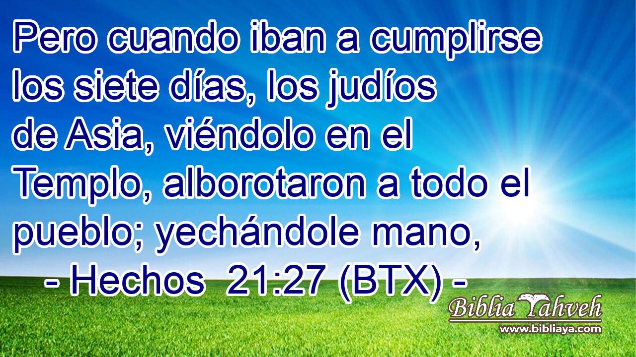 Pero cuando iban a cumplirse los siete días, los judíos de Asia, viéndolo en el Templo, alborotaron a todo el pueblo; yechándole mano,