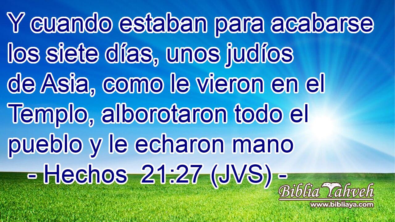 Y cuando estaban para acabarse los siete días, unos judíos de Asia, como le vieron en el Templo, alborotaron todo el pueblo y le echaron mano