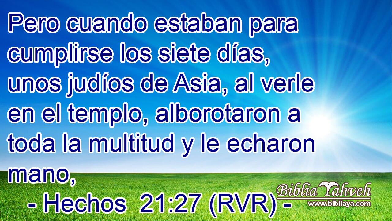 Pero cuando estaban para cumplirse los siete días, unos judíos de Asia, al verle en el templo, alborotaron a toda la multitud y le echaron mano,