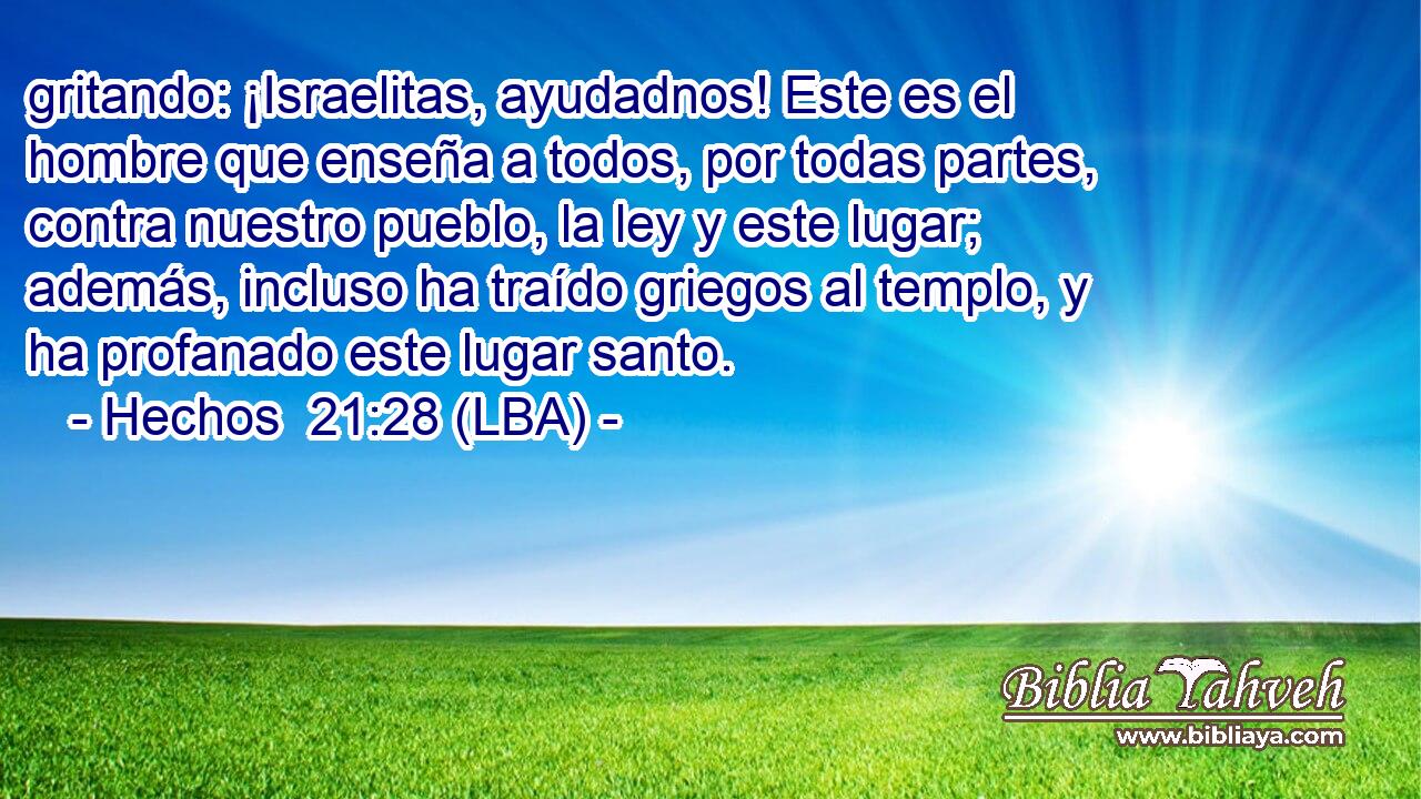 gritando: ¡Israelitas, ayudadnos! Este es el hombre que enseña a todos, por todas partes, contra nuestro pueblo, la ley y este lugar; además, incluso ha traído griegos al templo, y ha profanado este lugar santo.