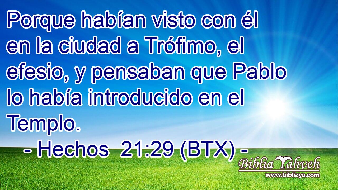 Porque habían visto con él en la ciudad a Trófimo, el efesio, y pensaban que Pablo lo había introducido en el Templo.