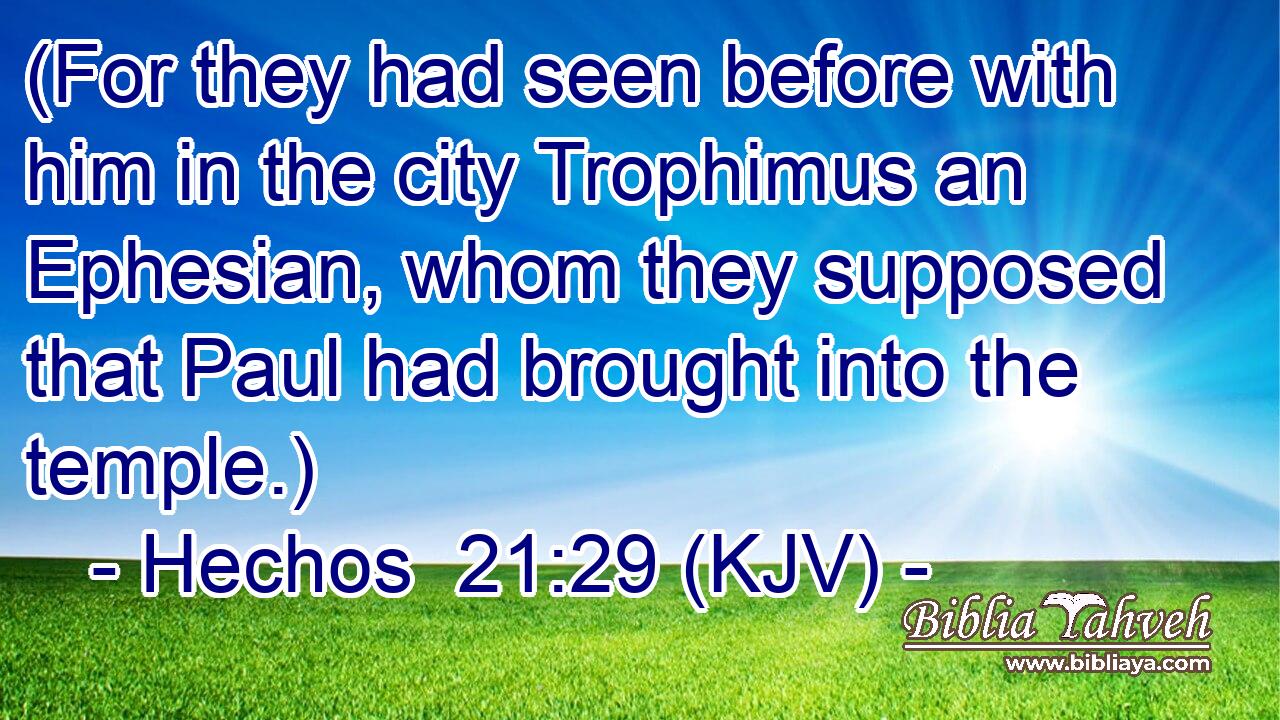 (For they had seen before with him in the city Trophimus an Ephesian, whom they supposed that Paul had brought into the temple.)