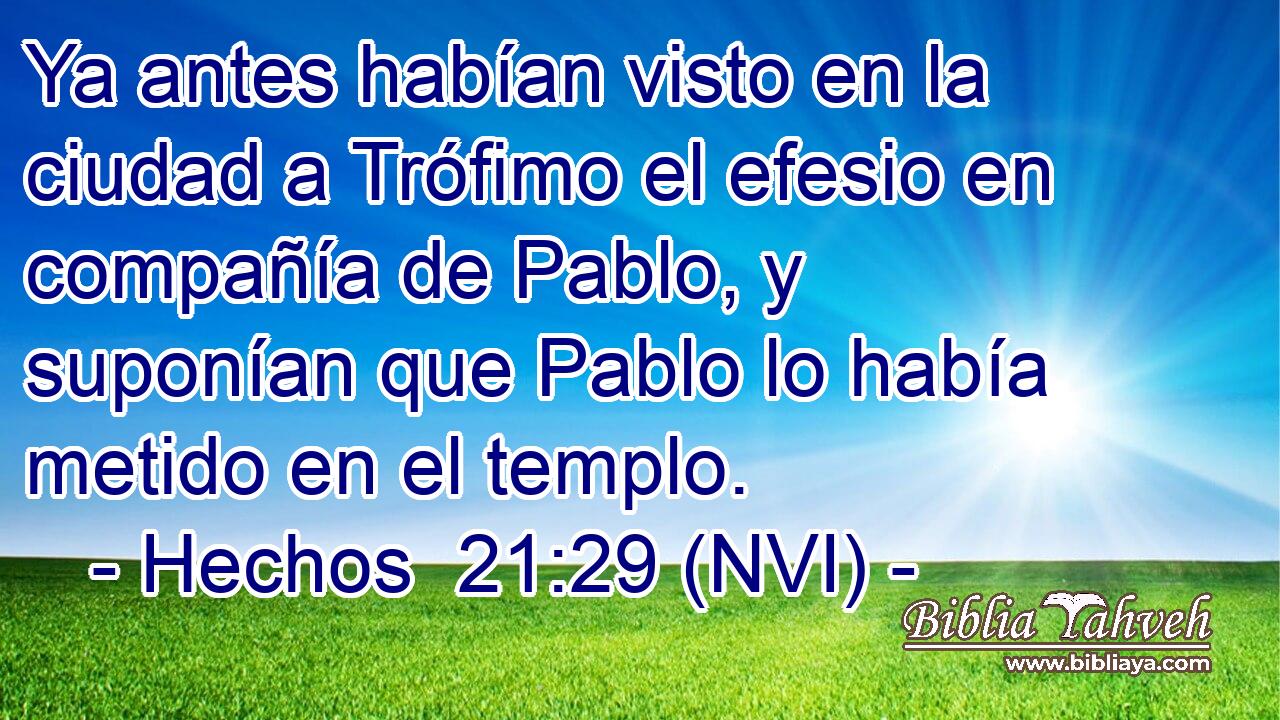  Ya antes habían visto en la ciudad a Trófimo el efesio en compañía de Pablo, y suponían que Pablo lo había metido en el templo. 