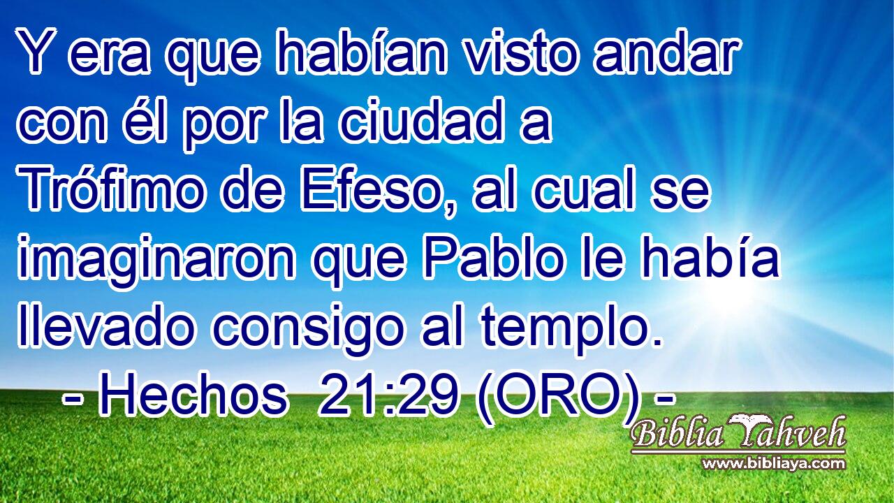 Y era que habían visto andar con él por la ciudad a Trófimo de Efeso, al cual se imaginaron que Pablo le había llevado consigo al templo. 