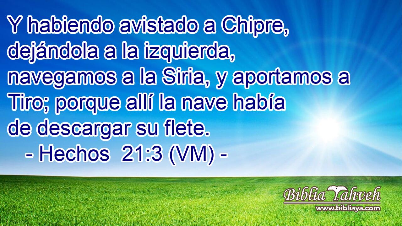  Y habiendo avistado a Chipre, dejándola a la izquierda, navegamos a la Siria, y aportamos a Tiro; porque allí la nave había de descargar su flete. 