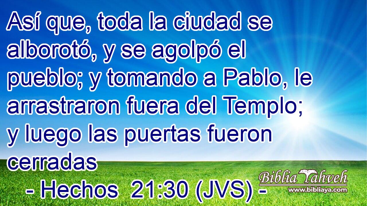 Así que, toda la ciudad se alborotó, y se agolpó el pueblo; y tomando a Pablo, le arrastraron fuera del Templo; y luego las puertas fueron cerradas