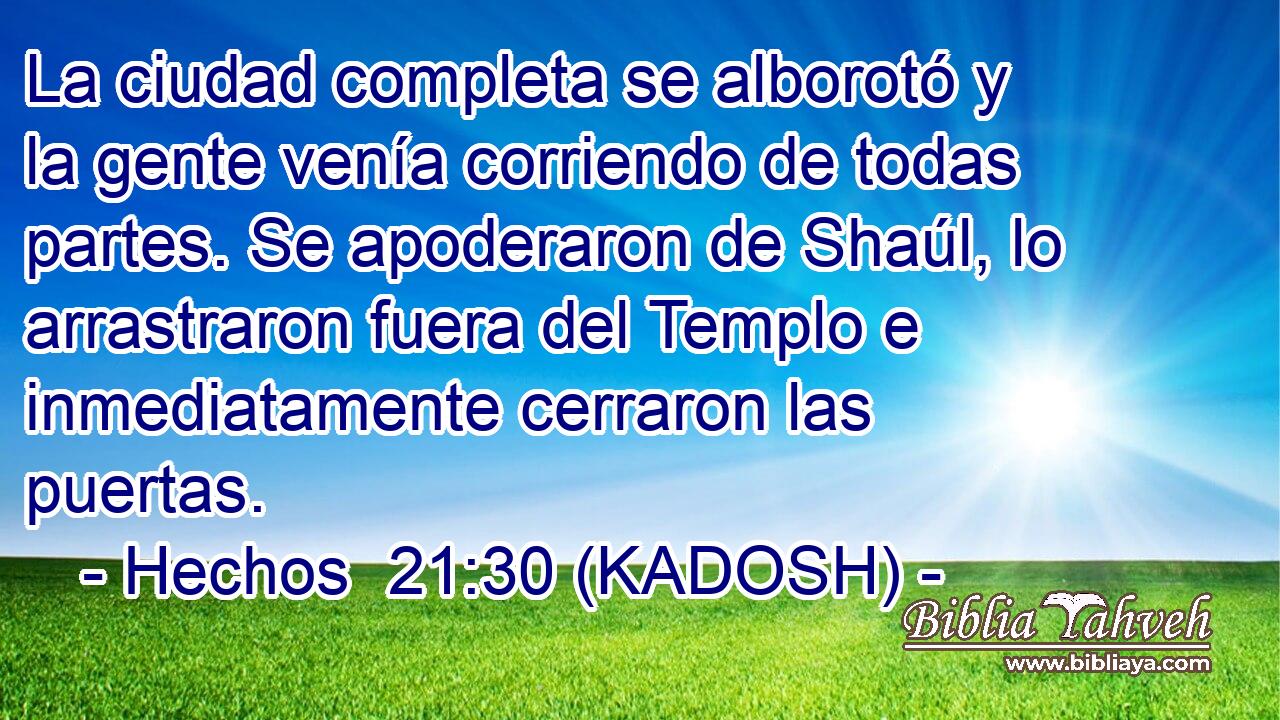  La ciudad completa se alborotó y la gente venía corriendo de todas partes. Se apoderaron de Shaúl, lo arrastraron fuera del Templo e inmediatamente cerraron las puertas. 