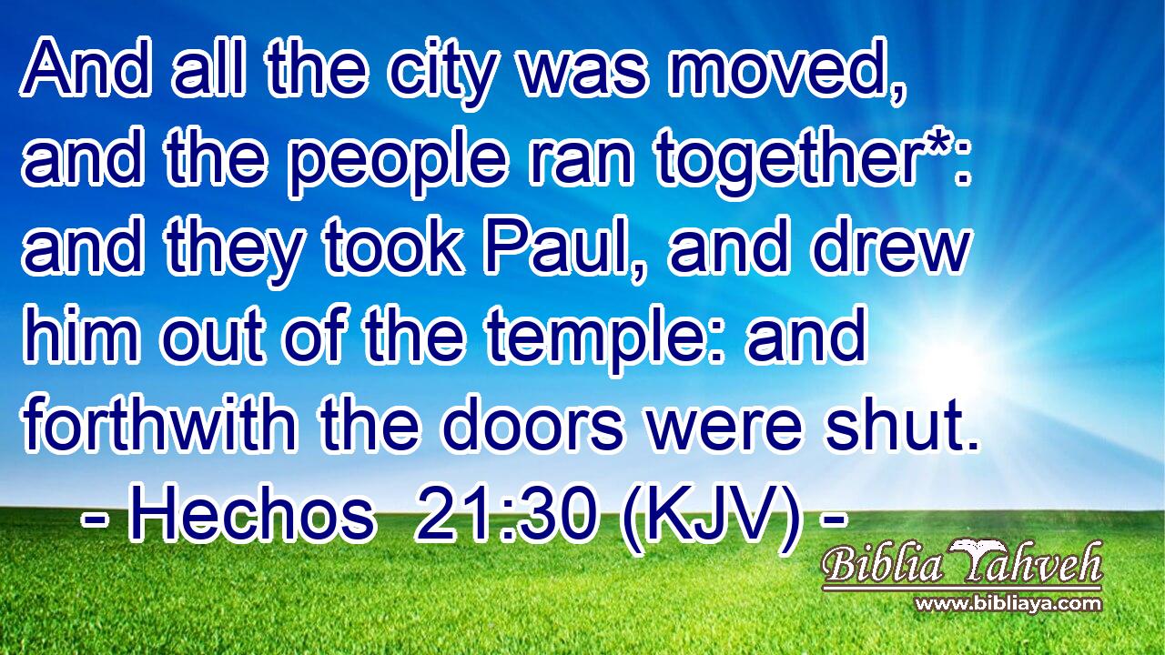 And all the city was moved, and the people ran together*: and they took Paul, and drew him out of the temple: and forthwith the doors were shut.