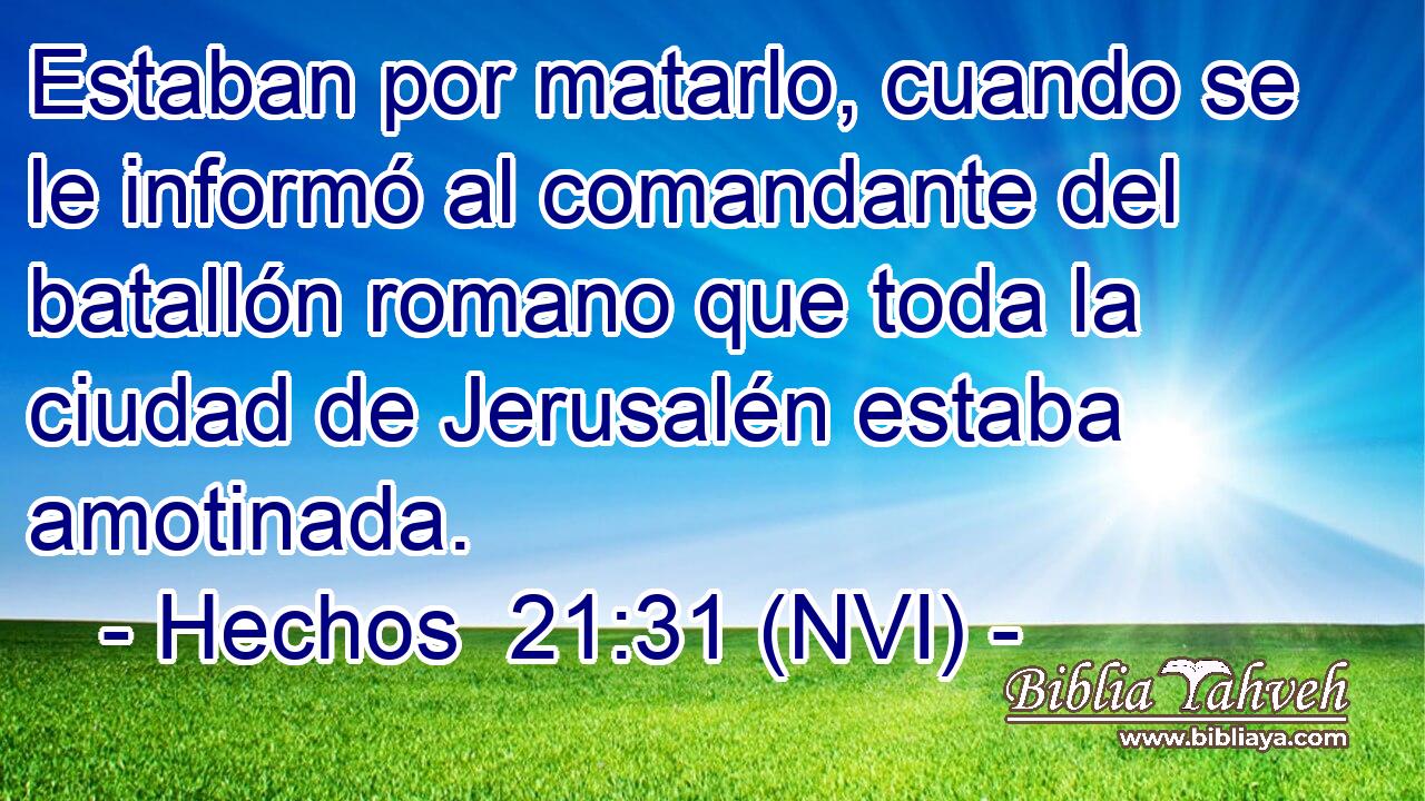  Estaban por matarlo, cuando se le informó al comandante del batallón romano que toda la ciudad de Jerusalén estaba amotinada. 