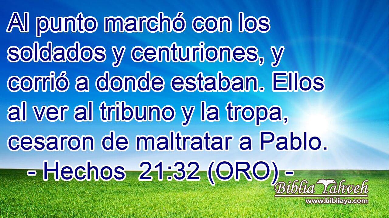  Al punto marchó con los soldados y centuriones, y corrió a donde estaban. Ellos al ver al tribuno y la tropa, cesaron de maltratar a Pablo. 