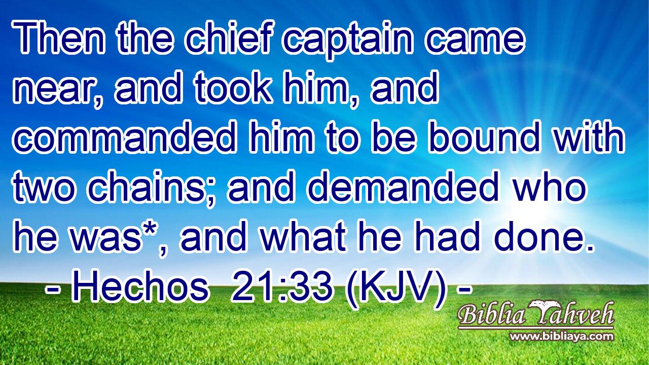 Then the chief captain came near, and took him, and commanded him to be bound with two chains; and demanded who he was*, and what he had done.