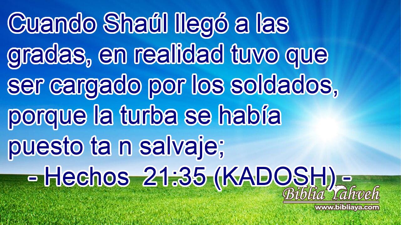  Cuando Shaúl llegó a las gradas, en realidad tuvo que ser cargado por los soldados, porque la turba se había puesto ta n salvaje; 