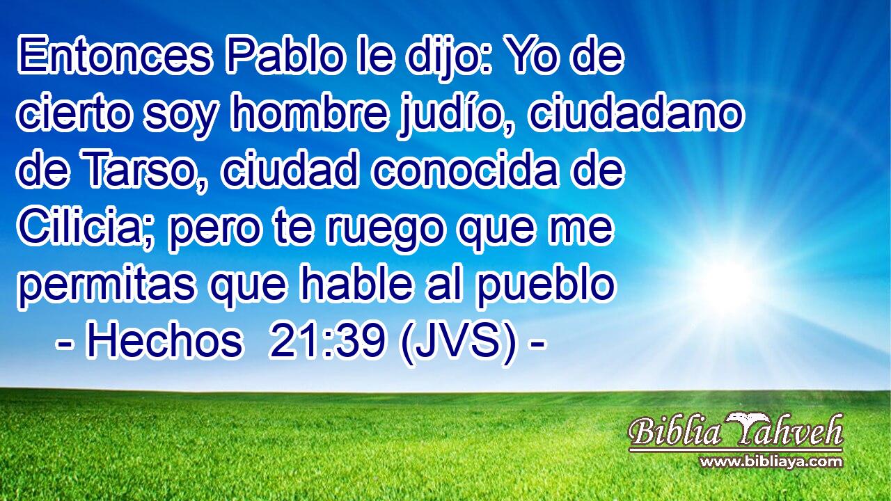 Entonces Pablo le dijo: Yo de cierto soy hombre judío, ciudadano de Tarso, ciudad conocida de Cilicia; pero te ruego que me permitas que hable al pueblo