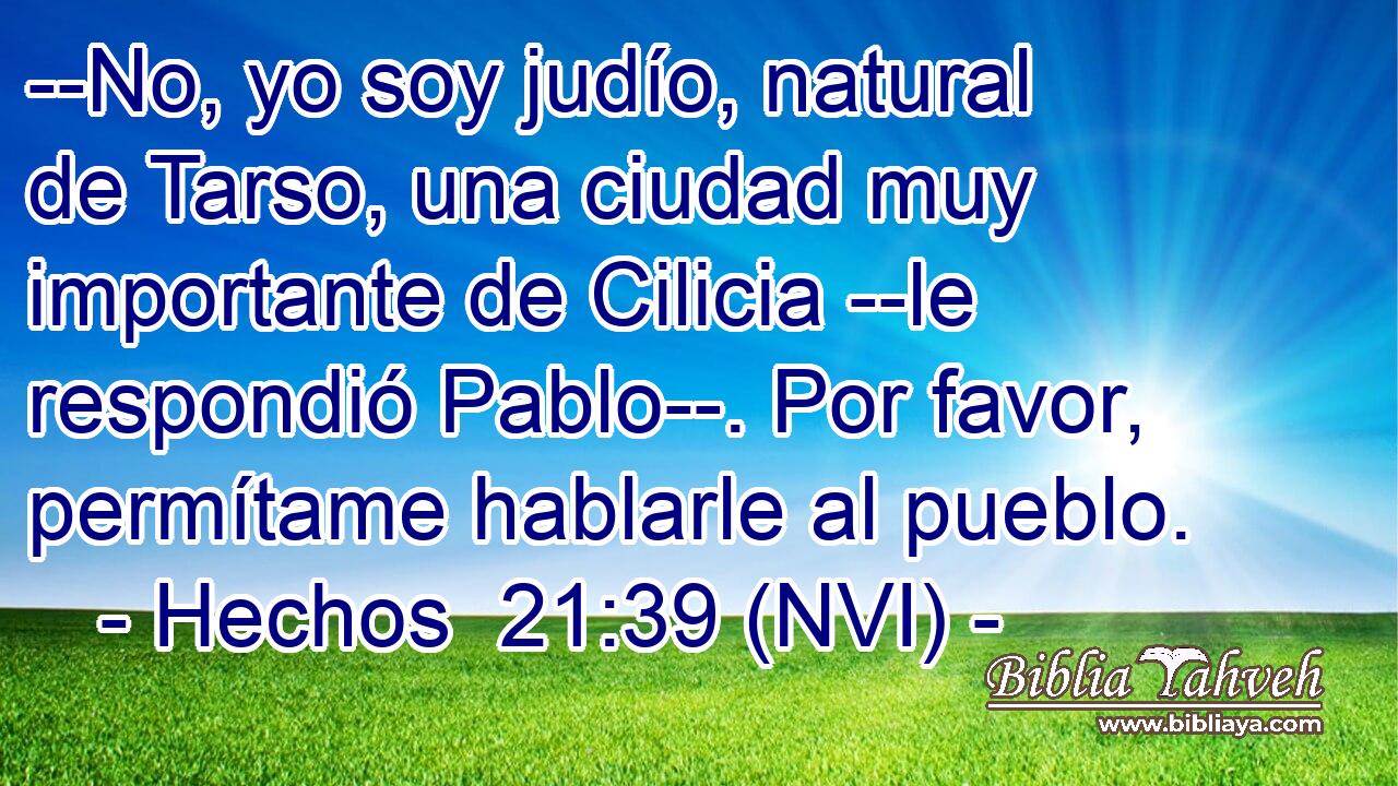  --No, yo soy judío, natural de Tarso, una ciudad muy importante de Cilicia --le respondió Pablo--. Por favor, permítame hablarle al pueblo. 