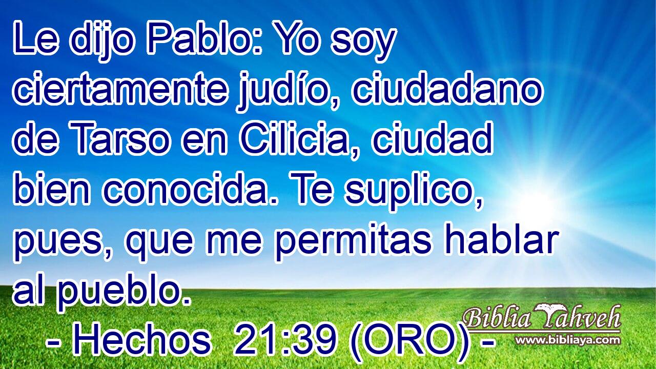  Le dijo Pablo: Yo soy ciertamente judío, ciudadano de Tarso en Cilicia, ciudad bien conocida. Te suplico, pues, que me permitas hablar al pueblo. 