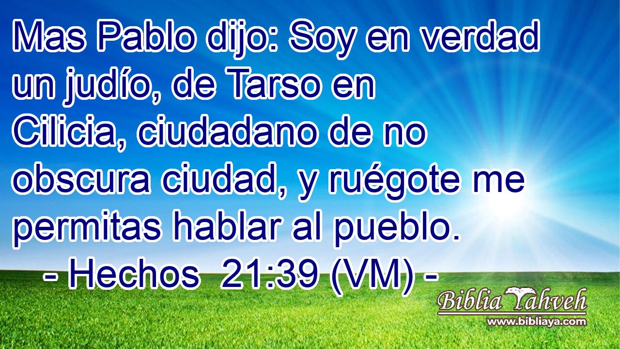  Mas Pablo dijo: Soy en verdad un judío, de Tarso en Cilicia, ciudadano de no obscura ciudad, y ruégote me permitas hablar al pueblo. 