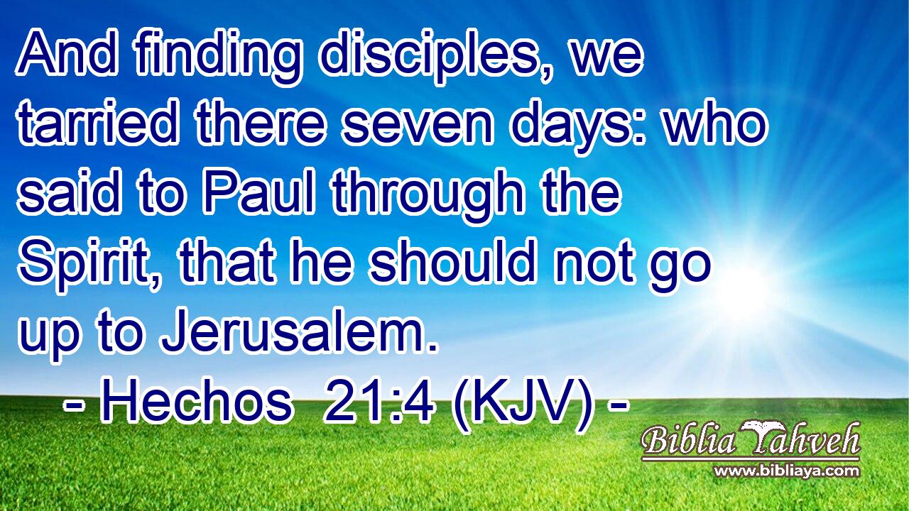 And finding disciples, we tarried there seven days: who said to Paul through the Spirit, that he should not go up to Jerusalem.