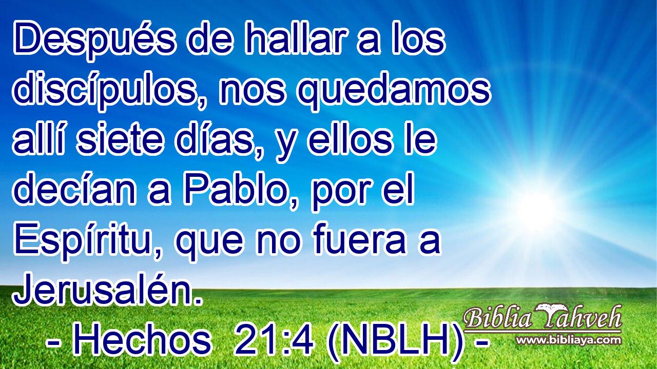  Después de hallar a los discípulos, nos quedamos allí siete días, y ellos le decían a Pablo, por el Espíritu, que no fuera a Jerusalén. 