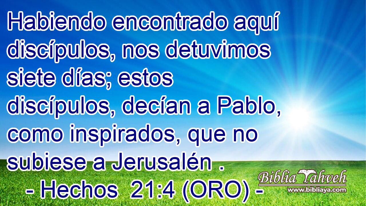  Habiendo encontrado aquí discípulos, nos detuvimos siete días; estos discípulos, decían a Pablo, como inspirados, que no subiese a Jerusalén . 