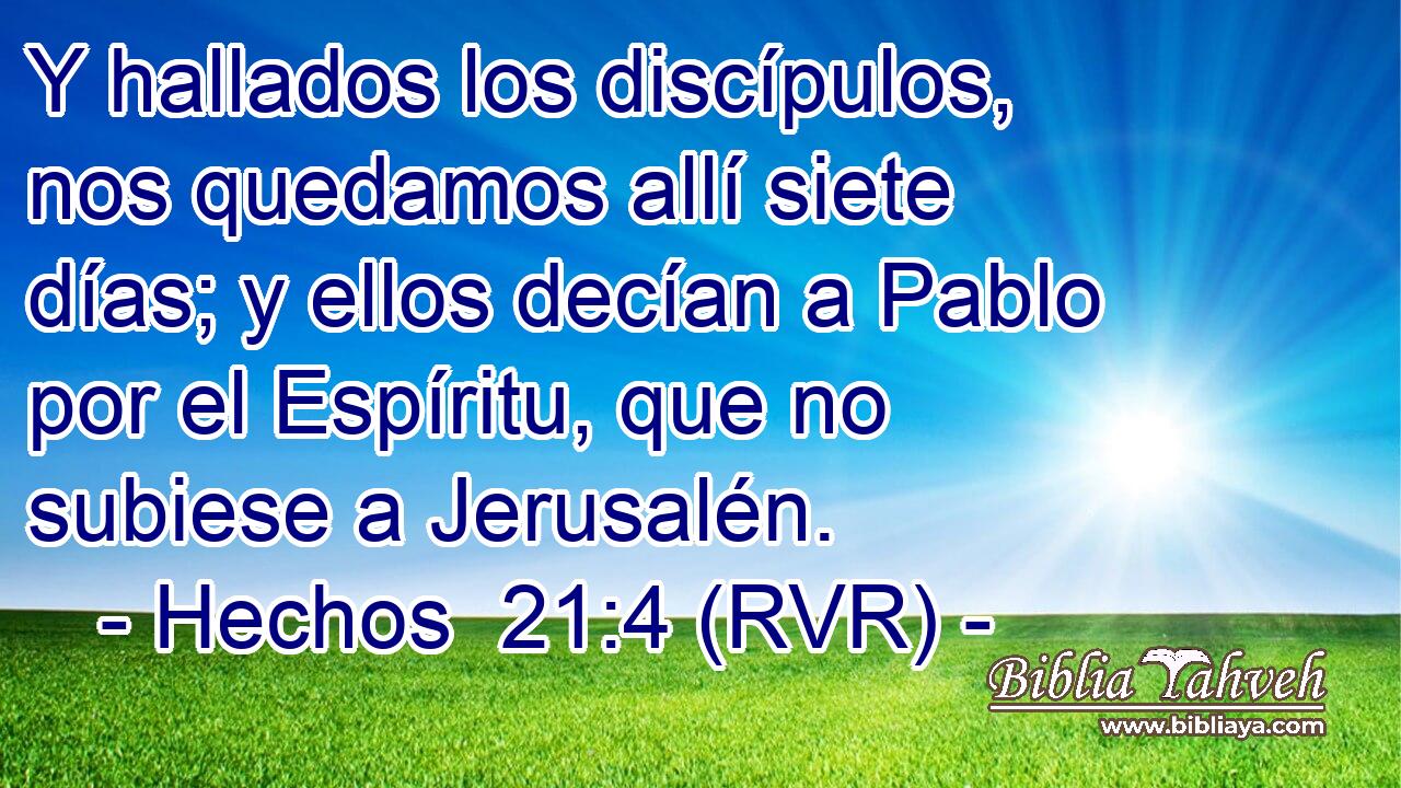 Y hallados los discípulos, nos quedamos allí siete días; y ellos decían a Pablo por el Espíritu, que no subiese a Jerusalén.