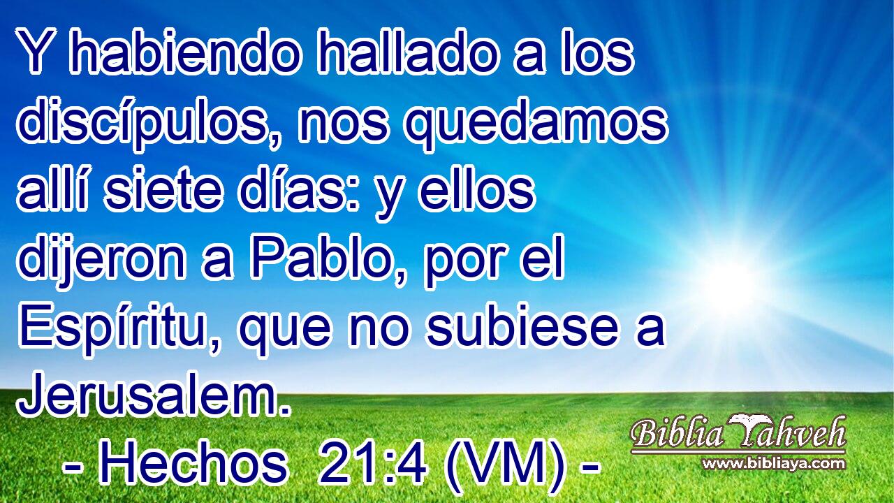  Y habiendo hallado a los discípulos, nos quedamos allí siete días: y ellos dijeron a Pablo, por el Espíritu, que no subiese a Jerusalem. 