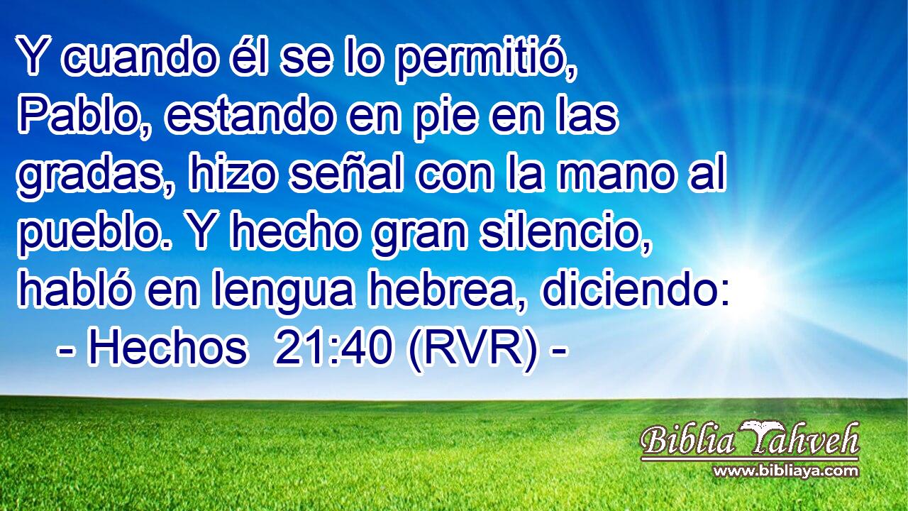 Y cuando él se lo permitió, Pablo, estando en pie en las gradas, hizo señal con la mano al pueblo. Y hecho gran silencio, habló en lengua hebrea, diciendo: