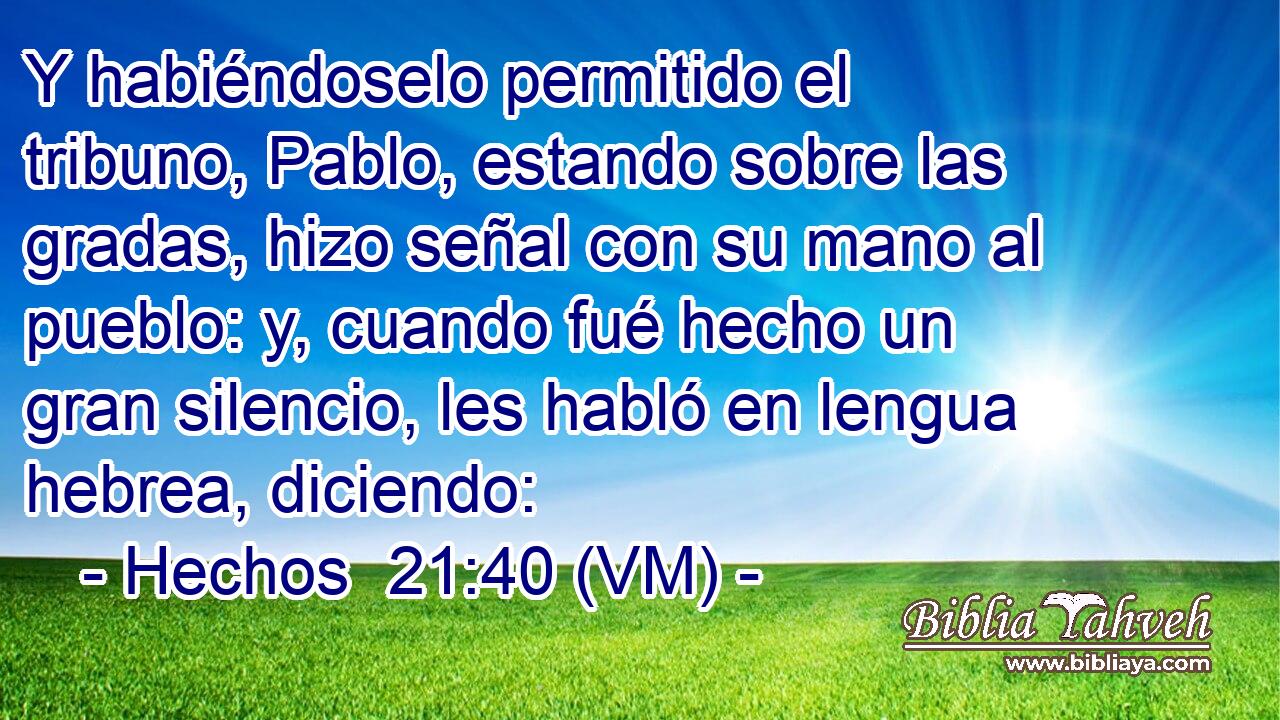  Y habiéndoselo permitido el tribuno, Pablo, estando sobre las gradas, hizo señal con su mano al pueblo: y, cuando fué hecho un gran silencio, les habló en lengua hebrea, diciendo: 