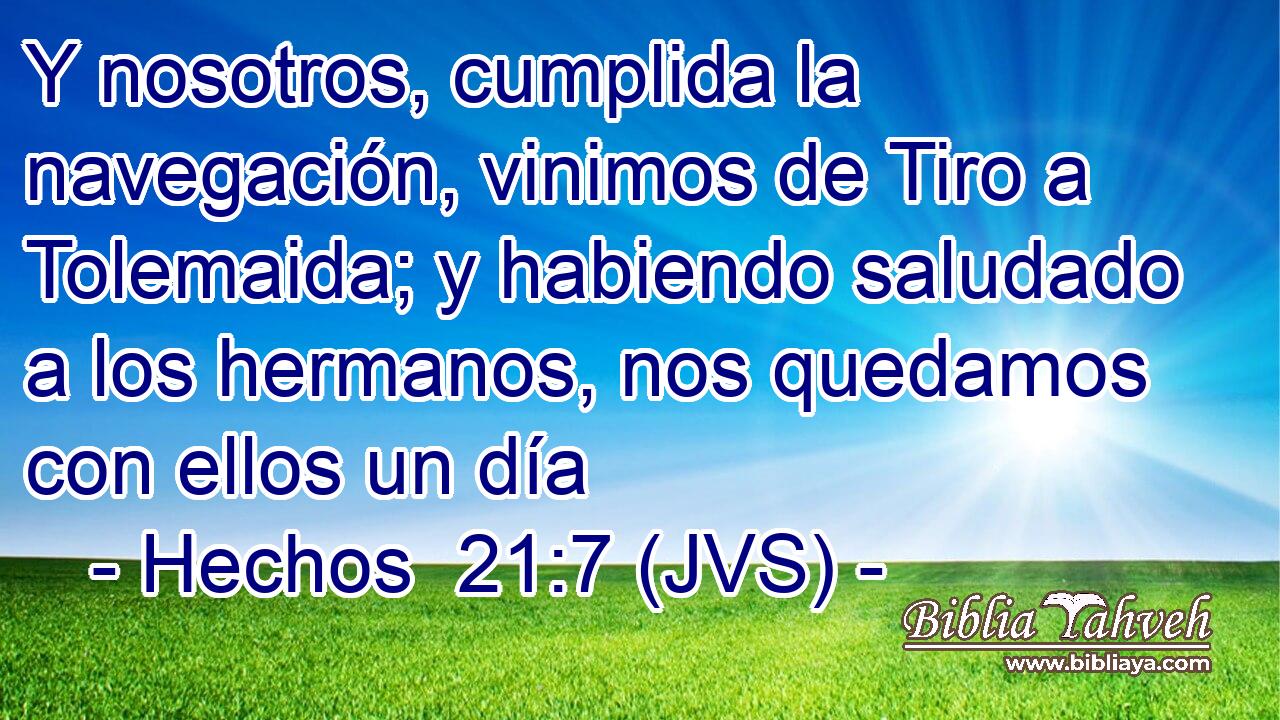 Y nosotros, cumplida la navegación, vinimos de Tiro a Tolemaida; y habiendo saludado a los hermanos, nos quedamos con ellos un día