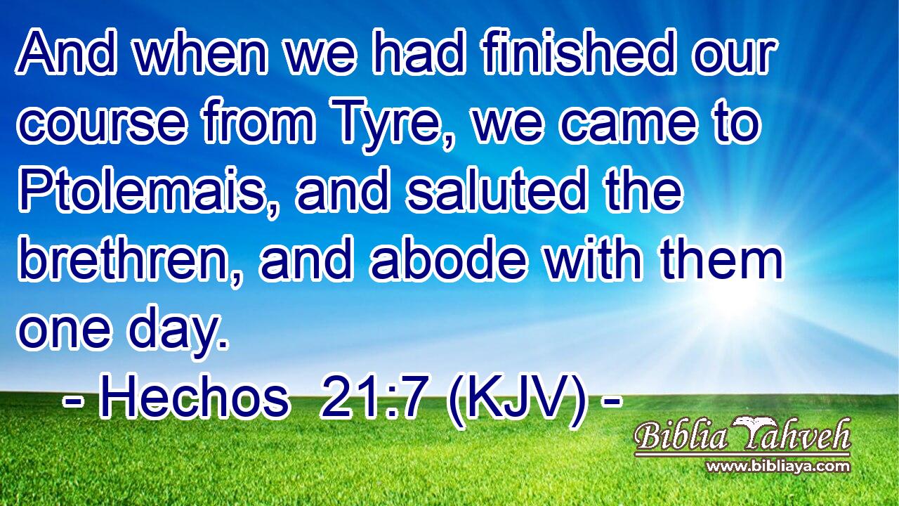 And when we had finished our course from Tyre, we came to Ptolemais, and saluted the brethren, and abode with them one day.