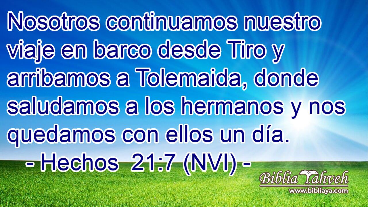  Nosotros continuamos nuestro viaje en barco desde Tiro y arribamos a Tolemaida, donde saludamos a los hermanos y nos quedamos con ellos un día. 
