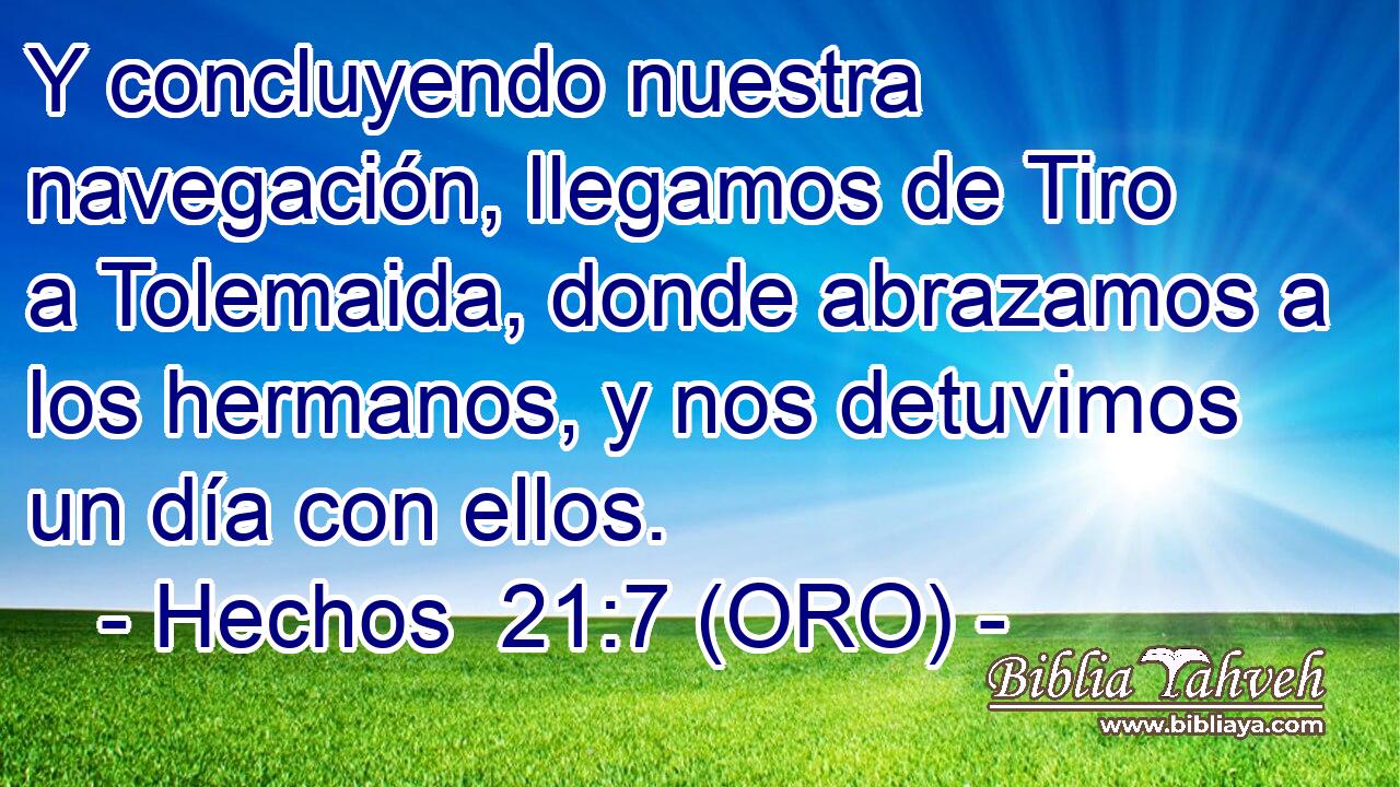  Y concluyendo nuestra navegación, llegamos de Tiro a Tolemaida, donde abrazamos a los hermanos, y nos detuvimos un día con ellos. 
