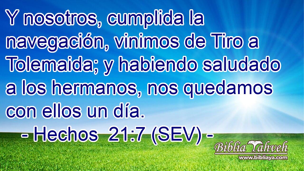 Y nosotros, cumplida la navegación, vinimos de Tiro a Tolemaida; y habiendo saludado a los hermanos, nos quedamos con ellos un día.