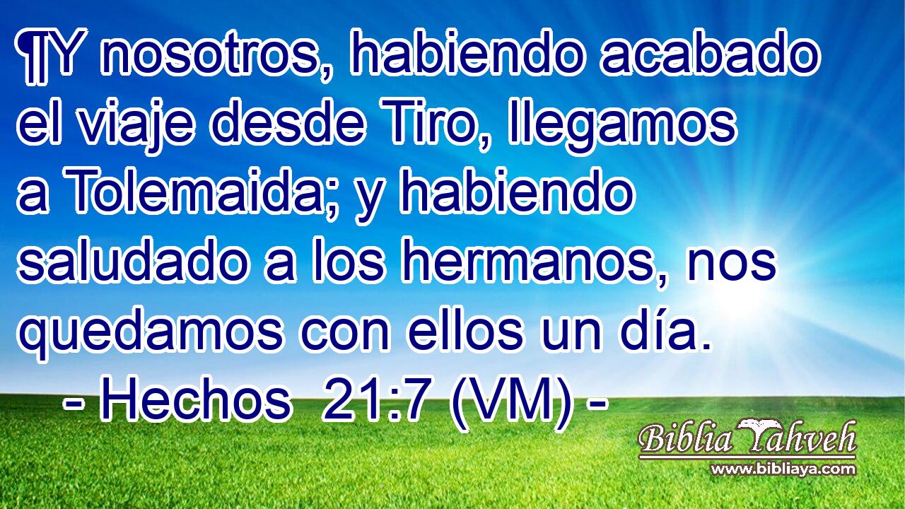  ¶Y nosotros, habiendo acabado el viaje desde Tiro, llegamos a Tolemaida; y habiendo saludado a los hermanos, nos quedamos con ellos un día. 