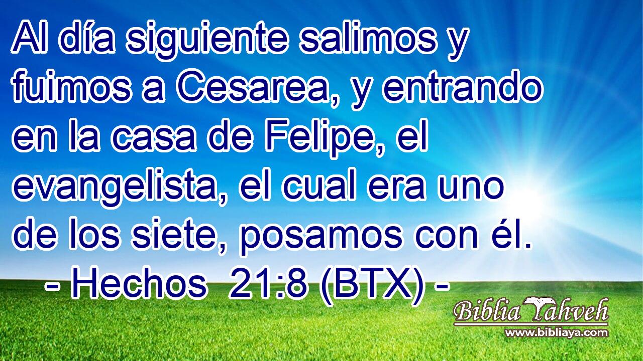 Al día siguiente salimos y fuimos a Cesarea, y entrando en la casa de Felipe, el evangelista, el cual era uno de los siete, posamos con él.