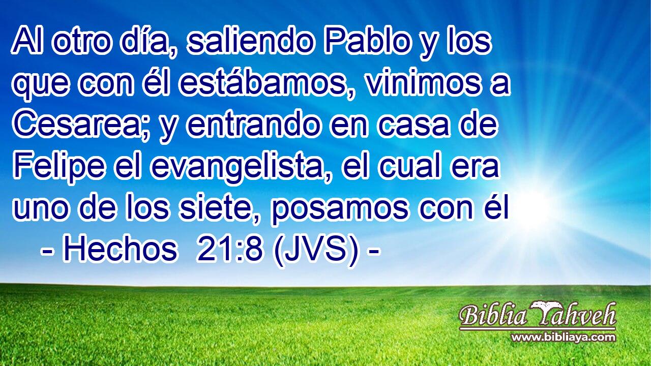 Al otro día, saliendo Pablo y los que con él estábamos, vinimos a Cesarea; y entrando en casa de Felipe el evangelista, el cual era uno de los siete, posamos con él