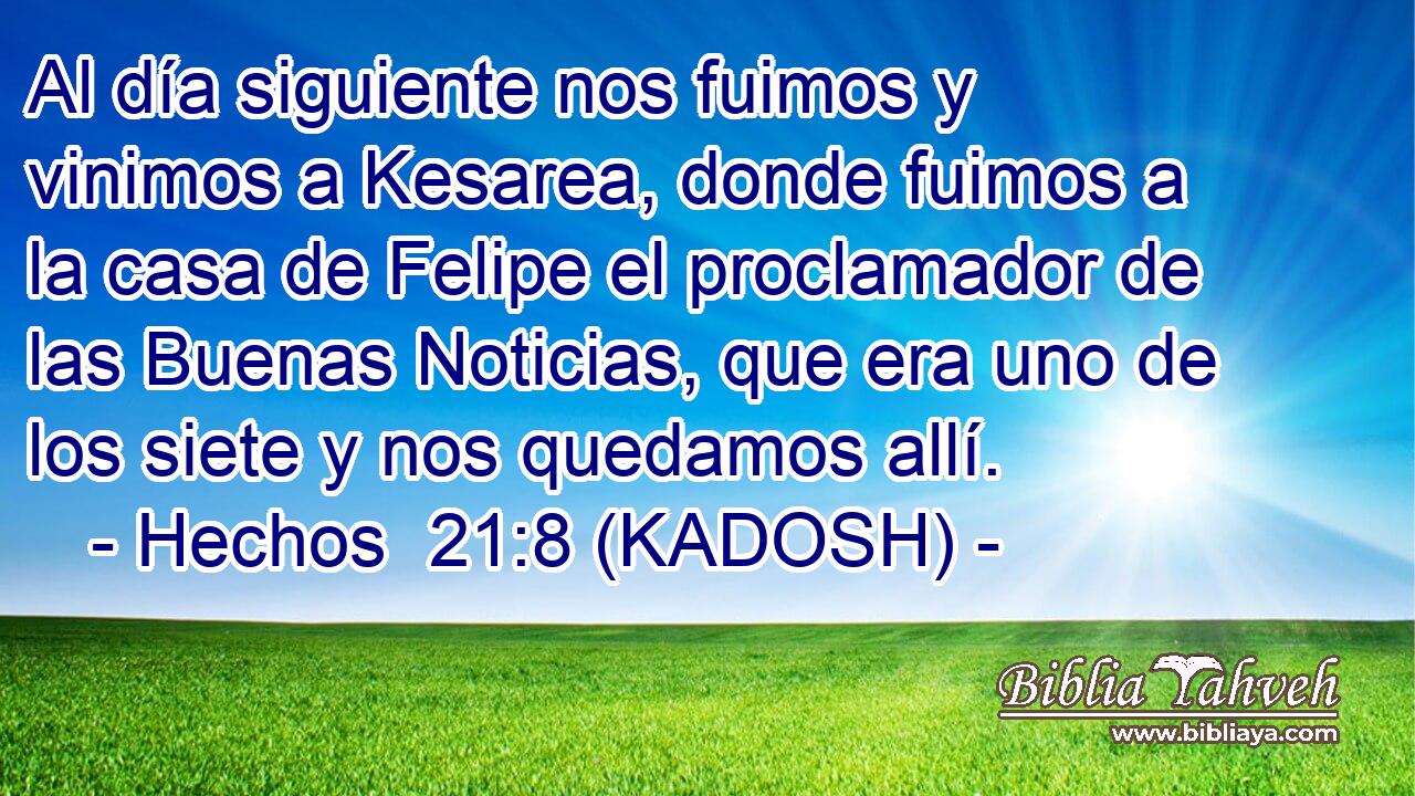  Al día siguiente nos fuimos y vinimos a Kesarea, donde fuimos a la casa de Felipe el proclamador de las Buenas Noticias, que era uno de los siete y nos quedamos allí. 