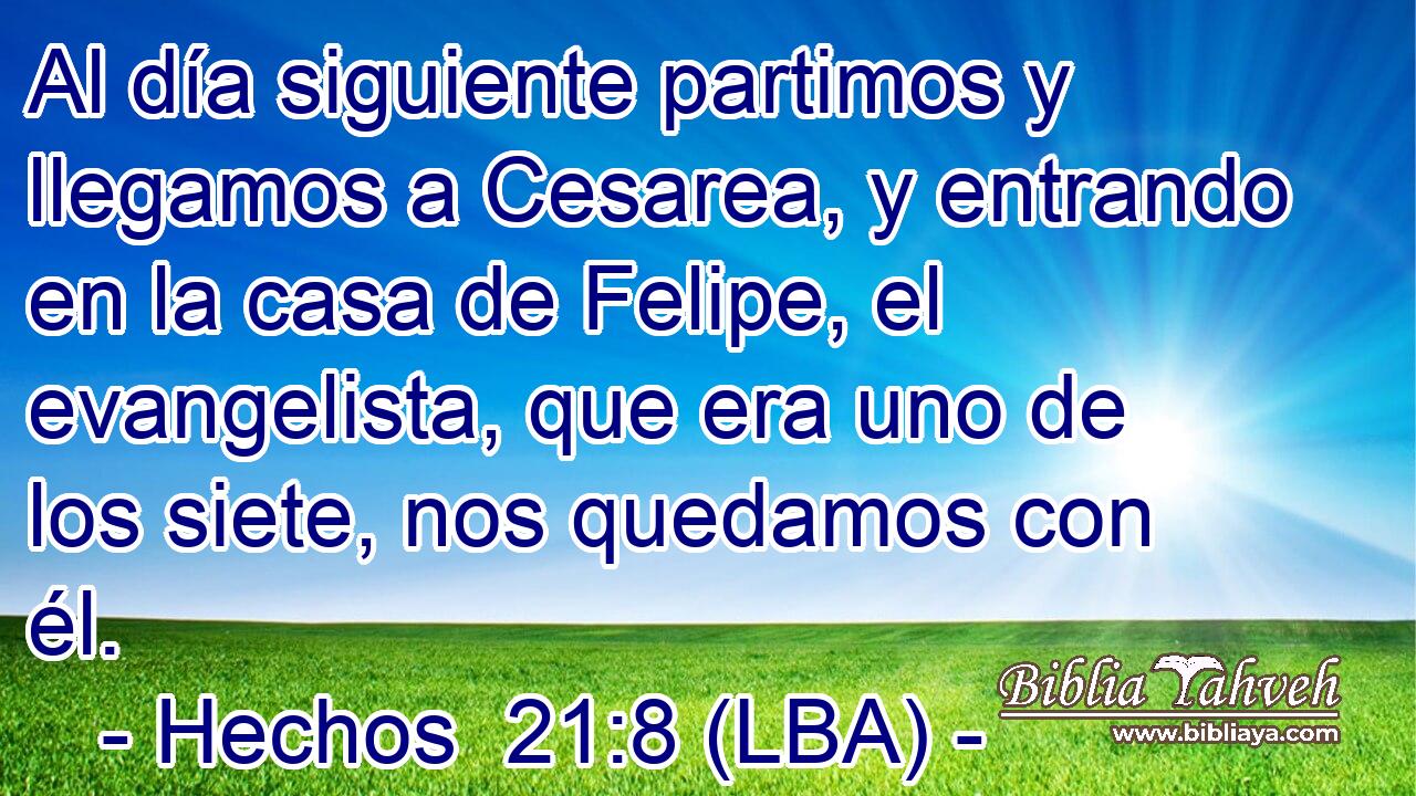 Al día siguiente partimos y llegamos a Cesarea, y entrando en la casa de Felipe, el evangelista, que era uno de los siete, nos quedamos con él.