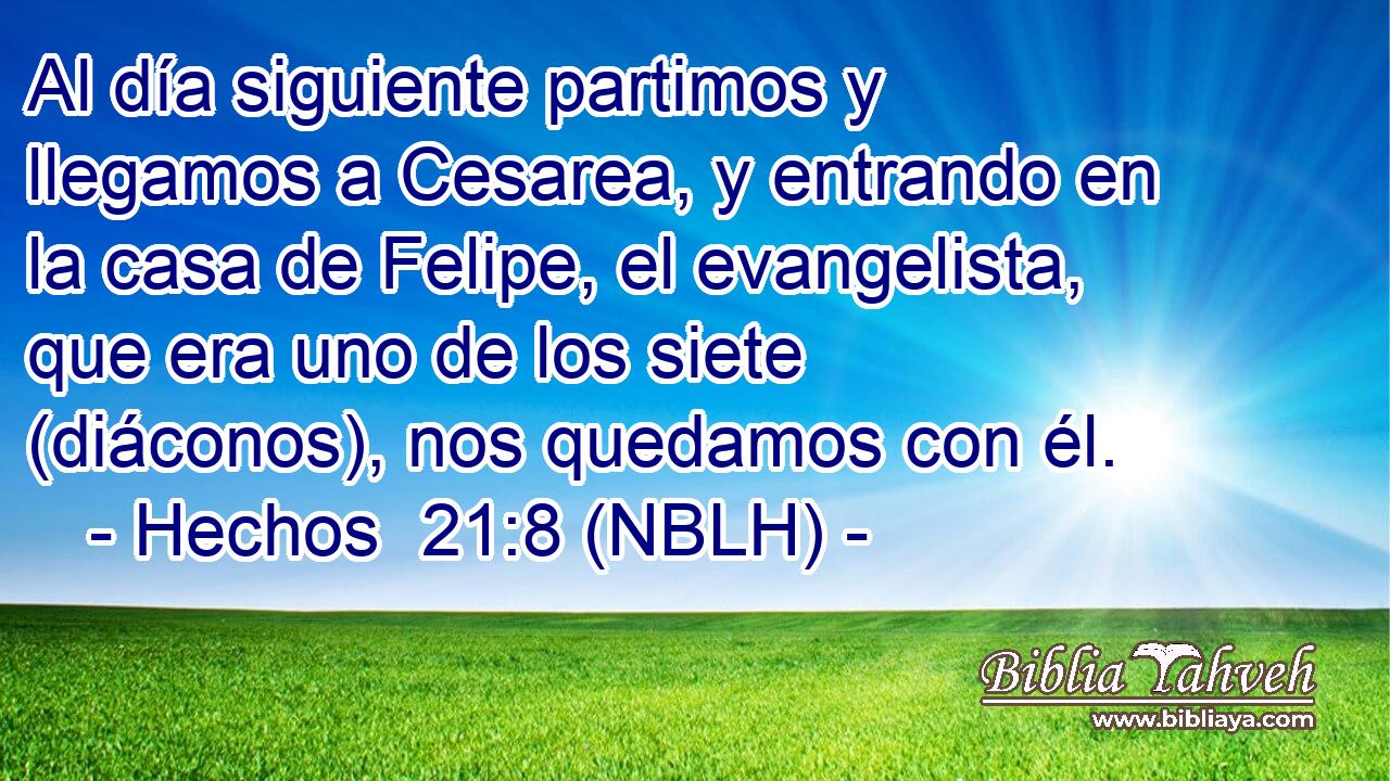 Al día siguiente partimos y llegamos a Cesarea, y entrando en la casa de Felipe, el evangelista, que era uno de los siete (diáconos), nos quedamos con él. 
