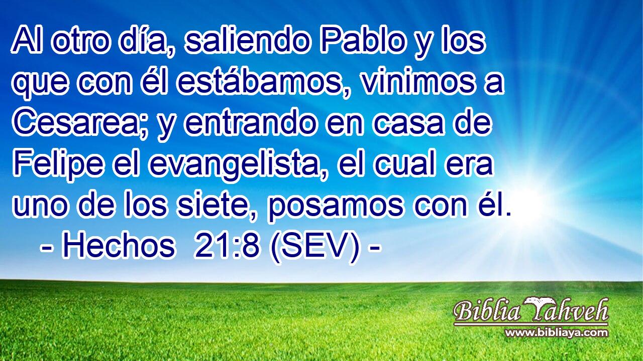 Al otro día, saliendo Pablo y los que con él estábamos, vinimos a Cesarea; y entrando en casa de Felipe el evangelista, el cual era uno de los siete, posamos con él.