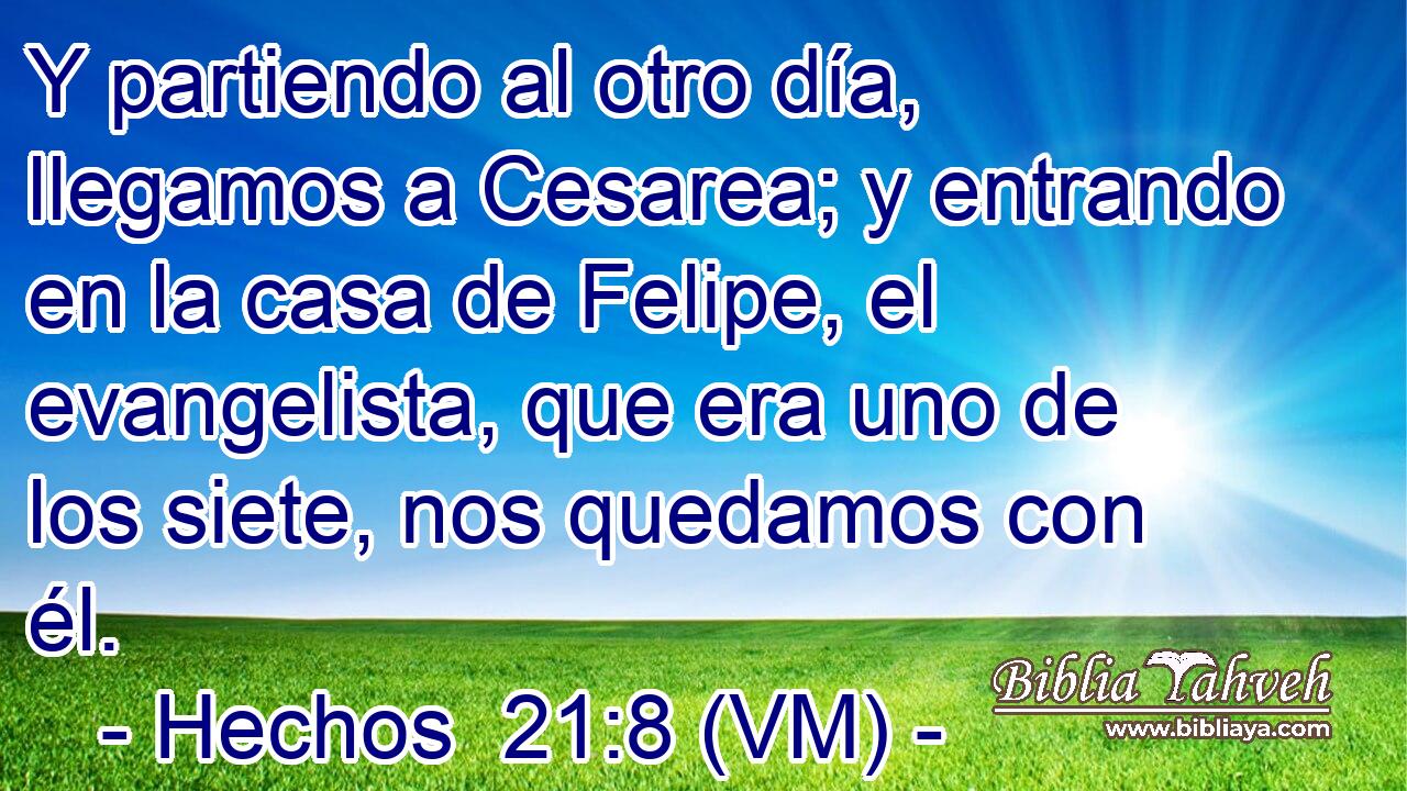  Y partiendo al otro día, llegamos a Cesarea; y entrando en la casa de Felipe, el evangelista, que era uno de los siete, nos quedamos con él. 