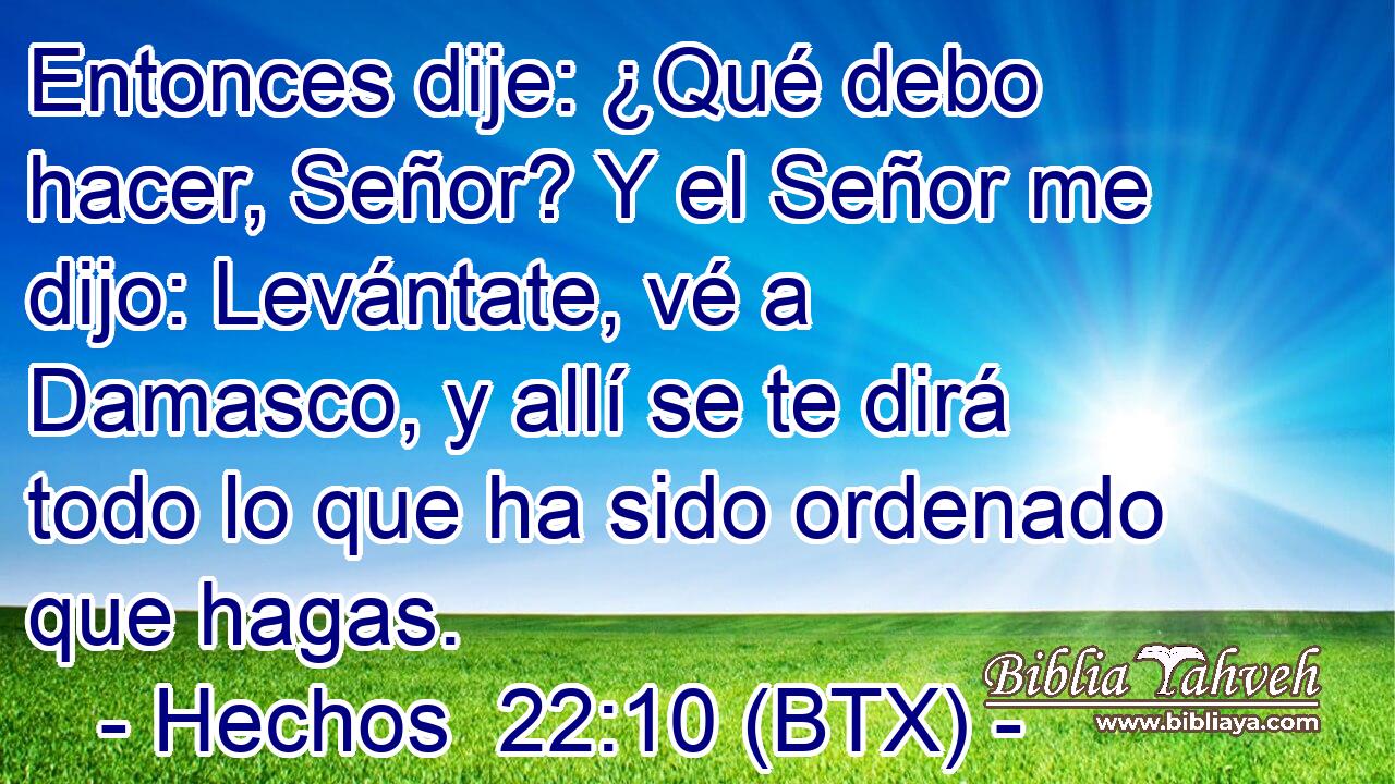 Entonces dije: ¿Qué debo hacer, Señor? Y el Señor me dijo: Levántate, vé a Damasco, y allí se te dirá todo lo que ha sido ordenado que hagas.